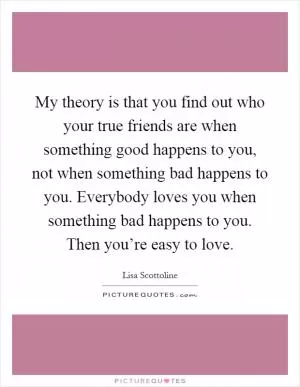 My theory is that you find out who your true friends are when something good happens to you, not when something bad happens to you. Everybody loves you when something bad happens to you. Then you’re easy to love Picture Quote #1