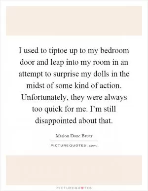 I used to tiptoe up to my bedroom door and leap into my room in an attempt to surprise my dolls in the midst of some kind of action. Unfortunately, they were always too quick for me. I’m still disappointed about that Picture Quote #1
