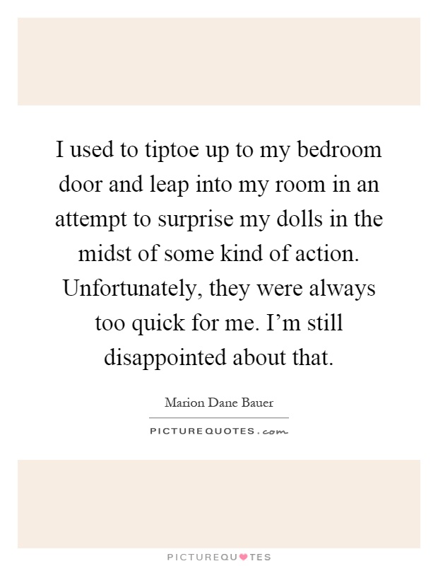I used to tiptoe up to my bedroom door and leap into my room in an attempt to surprise my dolls in the midst of some kind of action. Unfortunately, they were always too quick for me. I'm still disappointed about that Picture Quote #1