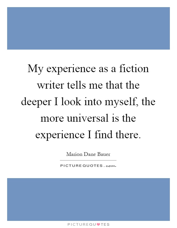 My experience as a fiction writer tells me that the deeper I look into myself, the more universal is the experience I find there Picture Quote #1