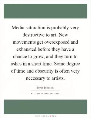 Media saturation is probably very destructive to art. New movements get overexposed and exhausted before they have a chance to grow, and they turn to ashes in a short time. Some degree of time and obscurity is often very necessary to artists Picture Quote #1
