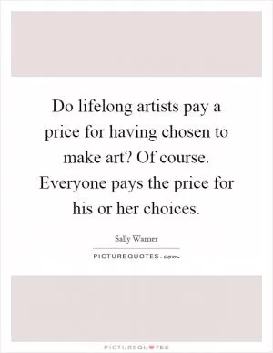 Do lifelong artists pay a price for having chosen to make art? Of course. Everyone pays the price for his or her choices Picture Quote #1