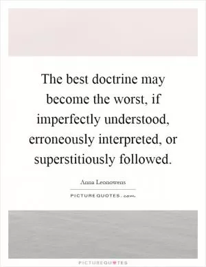 The best doctrine may become the worst, if imperfectly understood, erroneously interpreted, or superstitiously followed Picture Quote #1