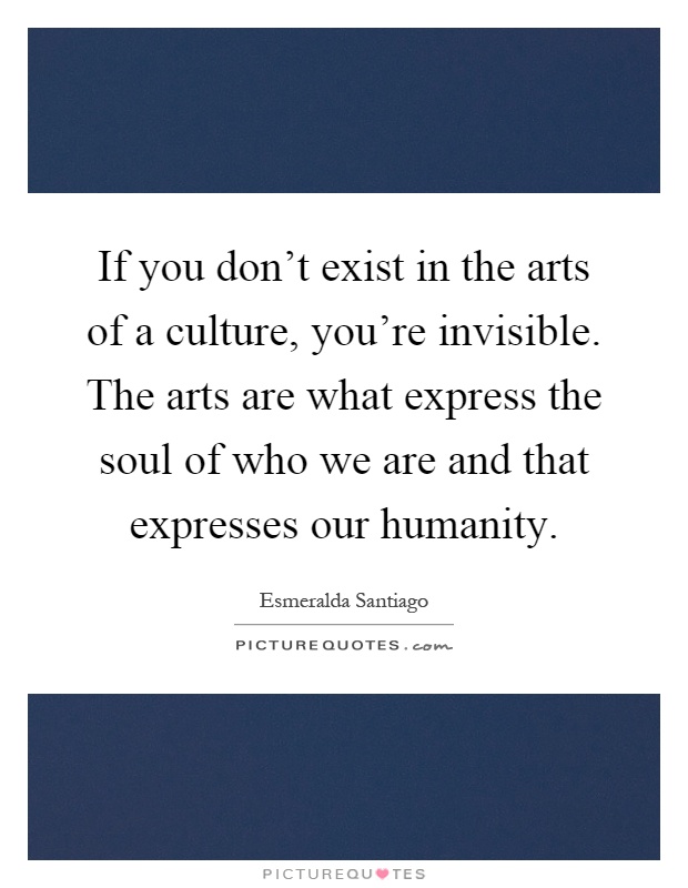 If you don't exist in the arts of a culture, you're invisible. The arts are what express the soul of who we are and that expresses our humanity Picture Quote #1