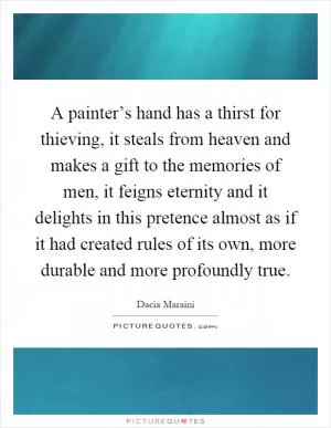 A painter’s hand has a thirst for thieving, it steals from heaven and makes a gift to the memories of men, it feigns eternity and it delights in this pretence almost as if it had created rules of its own, more durable and more profoundly true Picture Quote #1