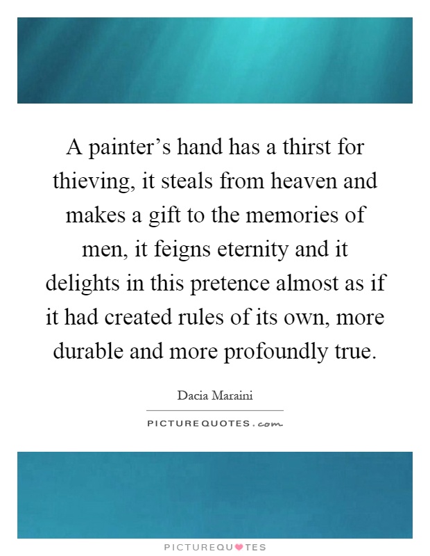 A painter's hand has a thirst for thieving, it steals from heaven and makes a gift to the memories of men, it feigns eternity and it delights in this pretence almost as if it had created rules of its own, more durable and more profoundly true Picture Quote #1