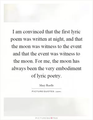 I am convinced that the first lyric poem was written at night, and that the moon was witness to the event and that the event was witness to the moon. For me, the moon has always been the very embodiment of lyric poetry Picture Quote #1