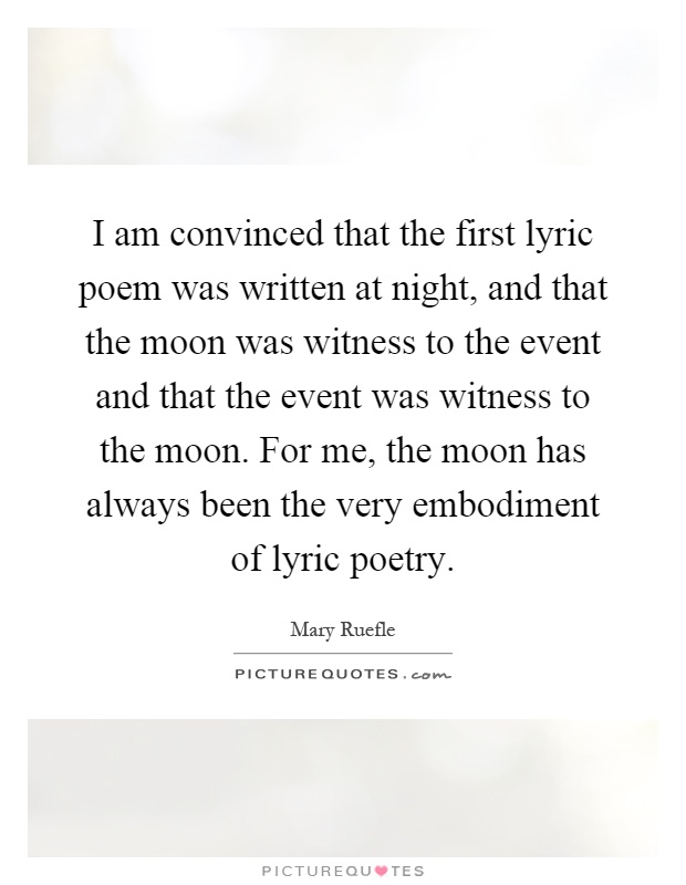 I am convinced that the first lyric poem was written at night, and that the moon was witness to the event and that the event was witness to the moon. For me, the moon has always been the very embodiment of lyric poetry Picture Quote #1