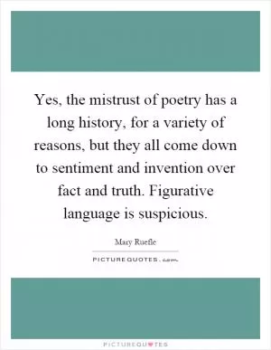 Yes, the mistrust of poetry has a long history, for a variety of reasons, but they all come down to sentiment and invention over fact and truth. Figurative language is suspicious Picture Quote #1