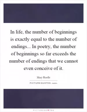 In life, the number of beginnings is exactly equal to the number of endings... In poetry, the number of beginnings so far exceeds the number of endings that we cannot even conceive of it Picture Quote #1