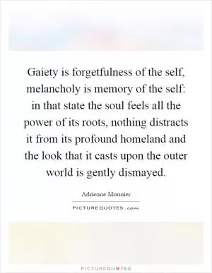 Gaiety is forgetfulness of the self, melancholy is memory of the self: in that state the soul feels all the power of its roots, nothing distracts it from its profound homeland and the look that it casts upon the outer world is gently dismayed Picture Quote #1