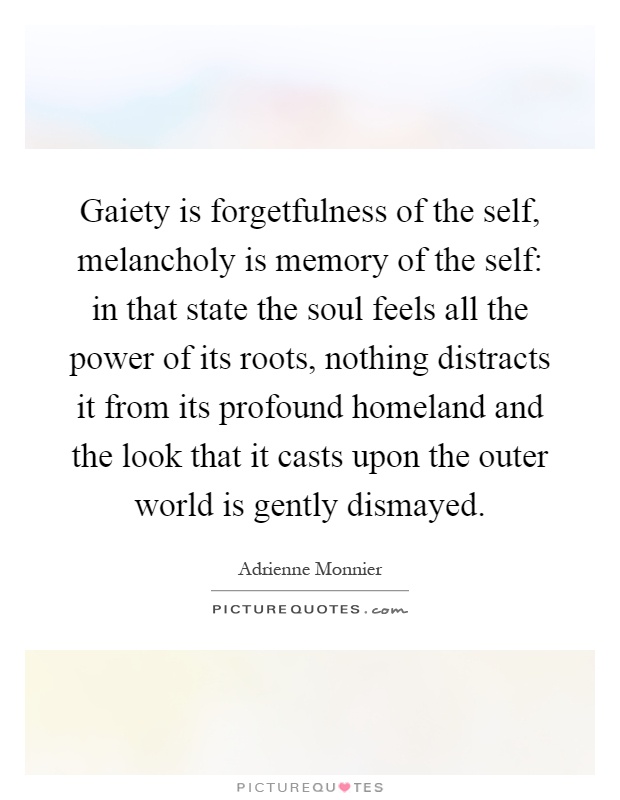 Gaiety is forgetfulness of the self, melancholy is memory of the self: in that state the soul feels all the power of its roots, nothing distracts it from its profound homeland and the look that it casts upon the outer world is gently dismayed Picture Quote #1