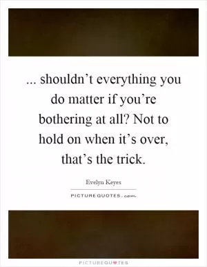 ... shouldn’t everything you do matter if you’re bothering at all? Not to hold on when it’s over, that’s the trick Picture Quote #1