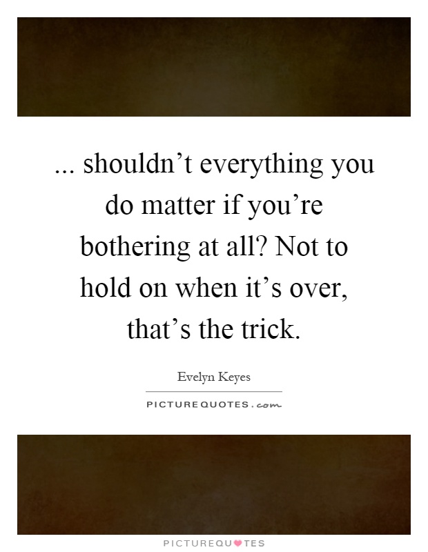 ... shouldn't everything you do matter if you're bothering at all? Not to hold on when it's over, that's the trick Picture Quote #1