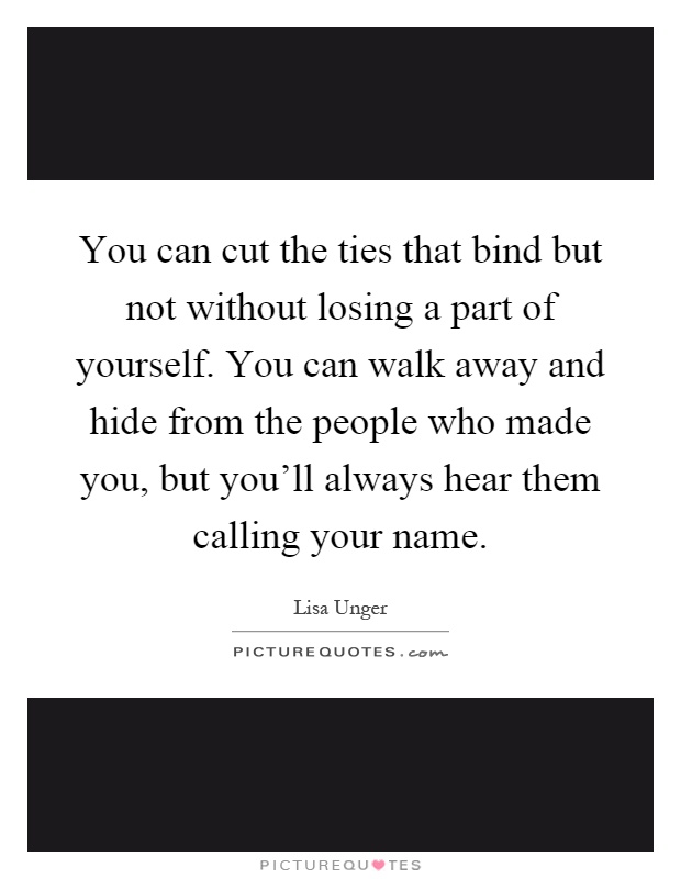 You can cut the ties that bind but not without losing a part of yourself. You can walk away and hide from the people who made you, but you'll always hear them calling your name Picture Quote #1