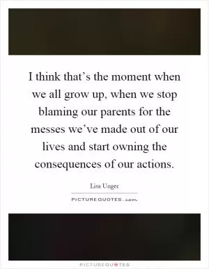 I think that’s the moment when we all grow up, when we stop blaming our parents for the messes we’ve made out of our lives and start owning the consequences of our actions Picture Quote #1