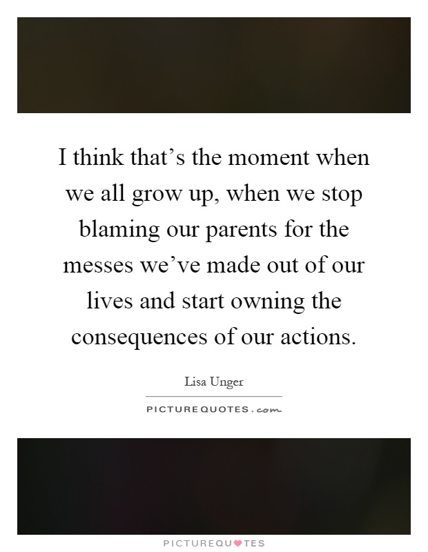 I think that's the moment when we all grow up, when we stop blaming our parents for the messes we've made out of our lives and start owning the consequences of our actions Picture Quote #1