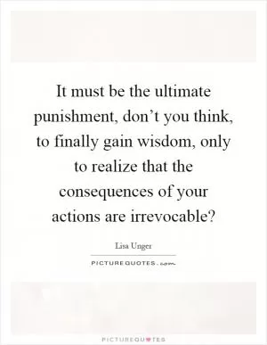 It must be the ultimate punishment, don’t you think, to finally gain wisdom, only to realize that the consequences of your actions are irrevocable? Picture Quote #1
