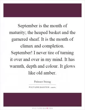 September is the month of maturity; the heaped basket and the garnered sheaf. It is the month of climax and completion. September! I never tire of turning it over and over in my mind. It has warmth, depth and colour. It glows like old amber Picture Quote #1