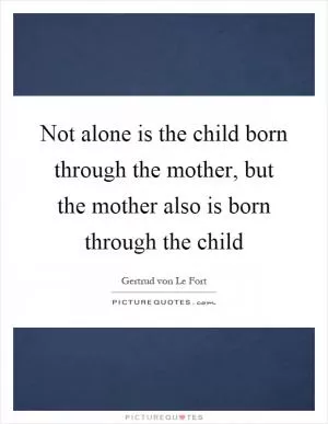 Not alone is the child born through the mother, but the mother also is born through the child Picture Quote #1