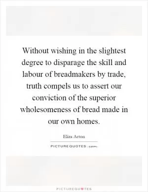 Without wishing in the slightest degree to disparage the skill and labour of breadmakers by trade, truth compels us to assert our conviction of the superior wholesomeness of bread made in our own homes Picture Quote #1