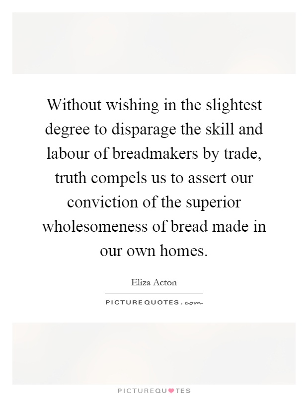 Without wishing in the slightest degree to disparage the skill and labour of breadmakers by trade, truth compels us to assert our conviction of the superior wholesomeness of bread made in our own homes Picture Quote #1
