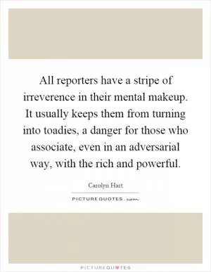 All reporters have a stripe of irreverence in their mental makeup. It usually keeps them from turning into toadies, a danger for those who associate, even in an adversarial way, with the rich and powerful Picture Quote #1