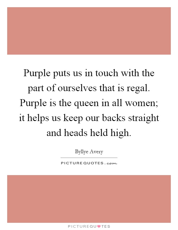 Purple puts us in touch with the part of ourselves that is regal. Purple is the queen in all women; it helps us keep our backs straight and heads held high Picture Quote #1