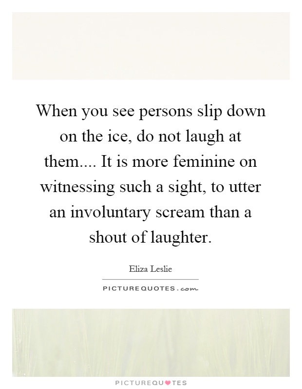 When you see persons slip down on the ice, do not laugh at them.... It is more feminine on witnessing such a sight, to utter an involuntary scream than a shout of laughter Picture Quote #1