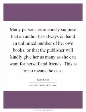 Many persons erroneously suppose that an author has always on hand an unlimited number of her own books; or that the publisher will kindly give her as many as she can want for herself and friends. This is by no means the case Picture Quote #1