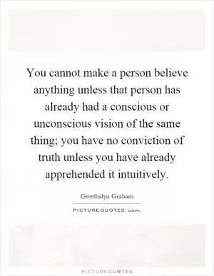 You cannot make a person believe anything unless that person has already had a conscious or unconscious vision of the same thing; you have no conviction of truth unless you have already apprehended it intuitively Picture Quote #1