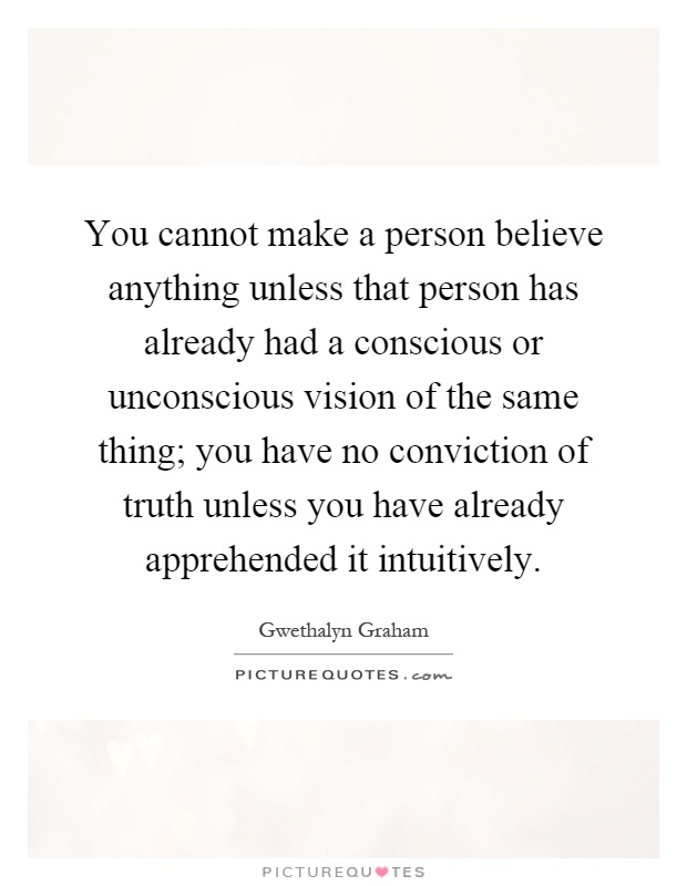 You cannot make a person believe anything unless that person has already had a conscious or unconscious vision of the same thing; you have no conviction of truth unless you have already apprehended it intuitively Picture Quote #1