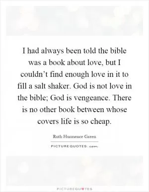 I had always been told the bible was a book about love, but I couldn’t find enough love in it to fill a salt shaker. God is not love in the bible; God is vengeance. There is no other book between whose covers life is so cheap Picture Quote #1