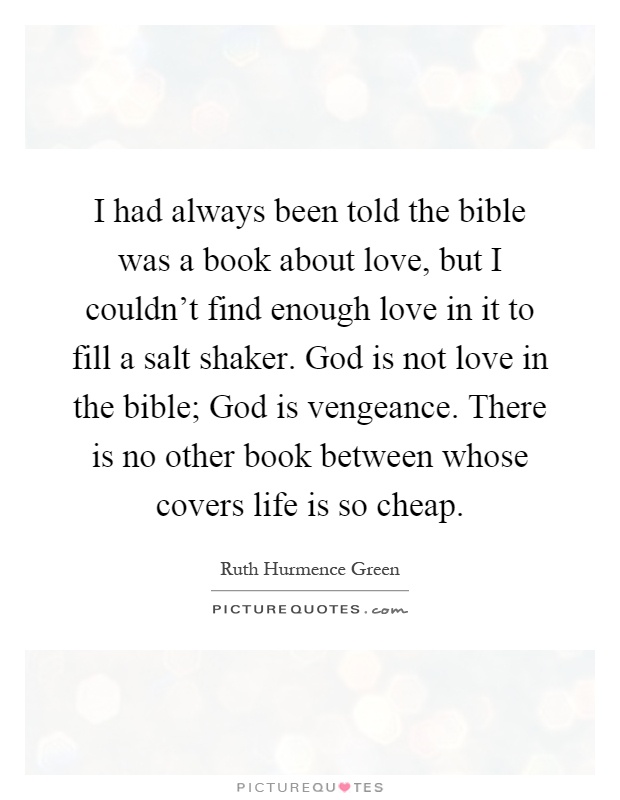 I had always been told the bible was a book about love, but I couldn't find enough love in it to fill a salt shaker. God is not love in the bible; God is vengeance. There is no other book between whose covers life is so cheap Picture Quote #1