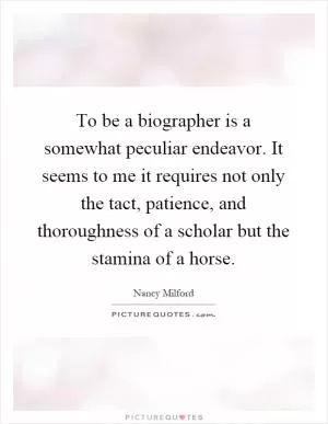 To be a biographer is a somewhat peculiar endeavor. It seems to me it requires not only the tact, patience, and thoroughness of a scholar but the stamina of a horse Picture Quote #1