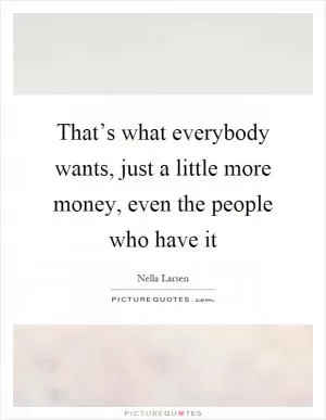 That’s what everybody wants, just a little more money, even the people who have it Picture Quote #1