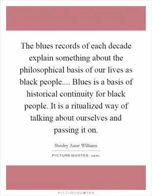 The blues records of each decade explain something about the philosophical basis of our lives as black people.... Blues is a basis of historical continuity for black people. It is a ritualized way of talking about ourselves and passing it on Picture Quote #1