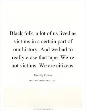 Black folk, a lot of us lived as victims in a certain part of our history. And we had to really erase that tape. We’re not victims. We are citizens Picture Quote #1