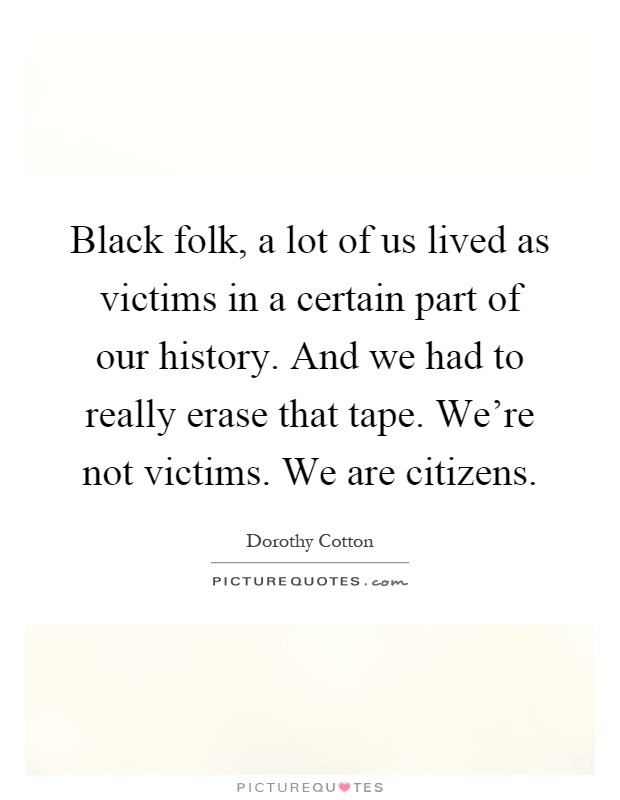 Black folk, a lot of us lived as victims in a certain part of our history. And we had to really erase that tape. We're not victims. We are citizens Picture Quote #1