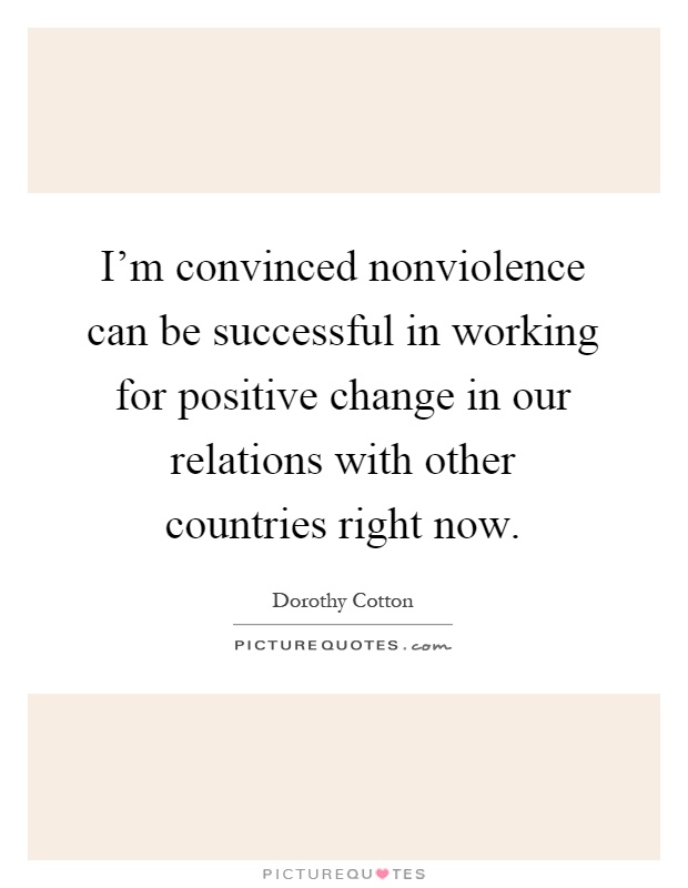 I'm convinced nonviolence can be successful in working for positive change in our relations with other countries right now Picture Quote #1