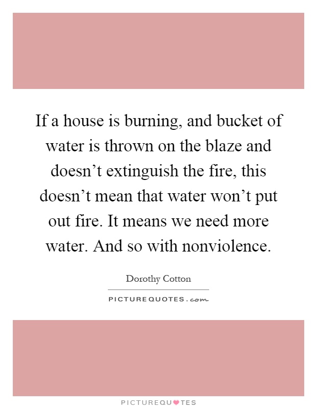 If a house is burning, and bucket of water is thrown on the blaze and doesn't extinguish the fire, this doesn't mean that water won't put out fire. It means we need more water. And so with nonviolence Picture Quote #1