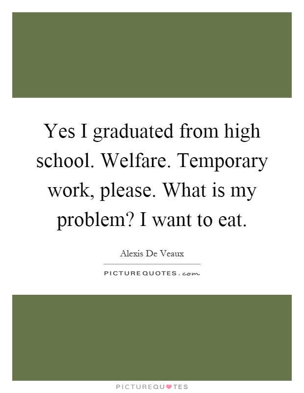 Yes I graduated from high school. Welfare. Temporary work, please. What is my problem? I want to eat Picture Quote #1