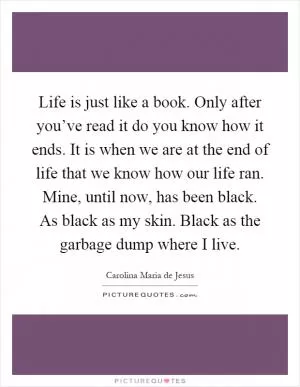Life is just like a book. Only after you’ve read it do you know how it ends. It is when we are at the end of life that we know how our life ran. Mine, until now, has been black. As black as my skin. Black as the garbage dump where I live Picture Quote #1