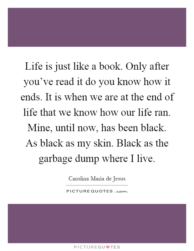 Life is just like a book. Only after you've read it do you know how it ends. It is when we are at the end of life that we know how our life ran. Mine, until now, has been black. As black as my skin. Black as the garbage dump where I live Picture Quote #1