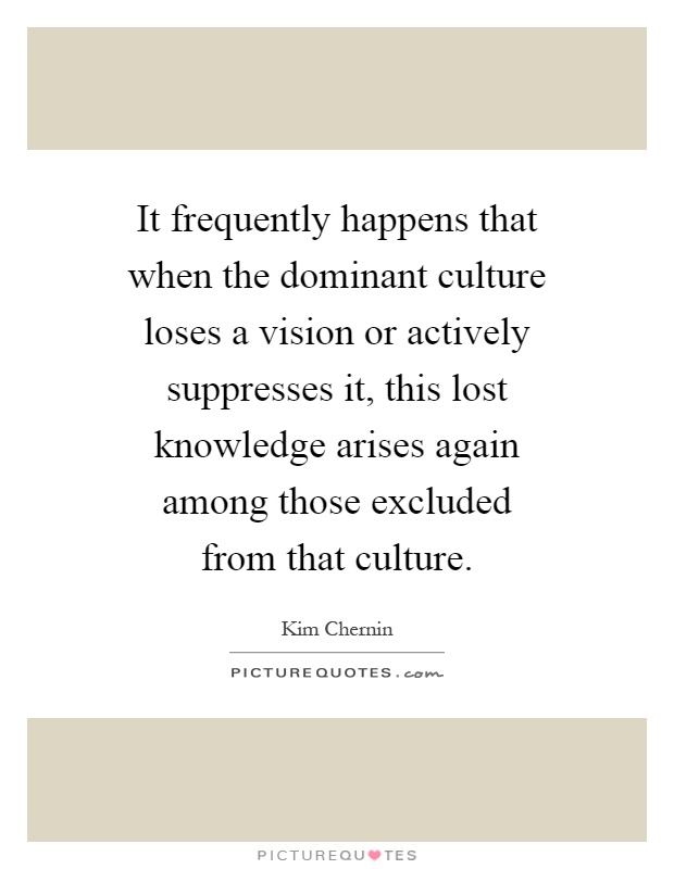 It frequently happens that when the dominant culture loses a vision or actively suppresses it, this lost knowledge arises again among those excluded from that culture Picture Quote #1