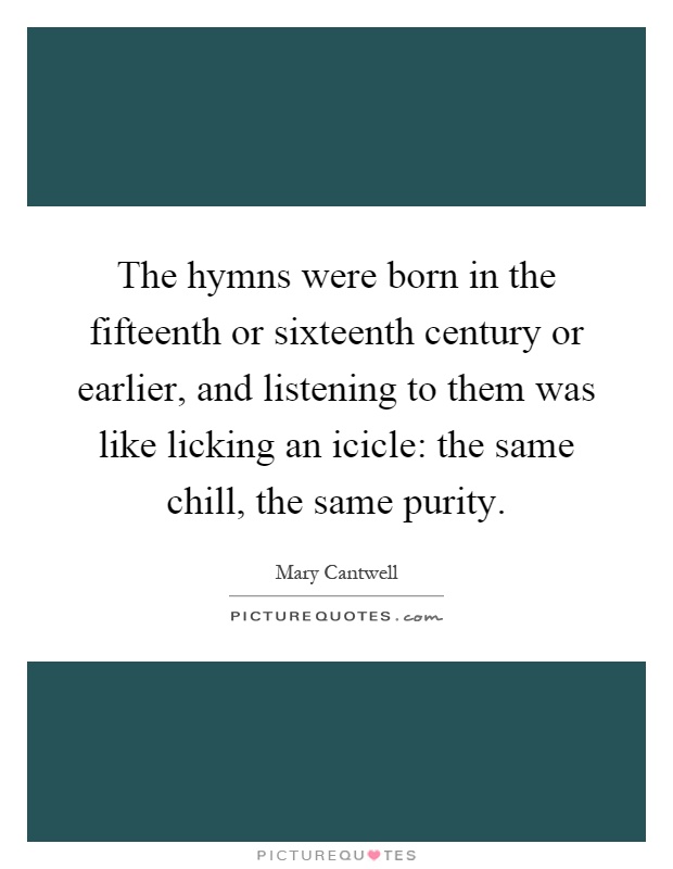 The hymns were born in the fifteenth or sixteenth century or earlier, and listening to them was like licking an icicle: the same chill, the same purity Picture Quote #1