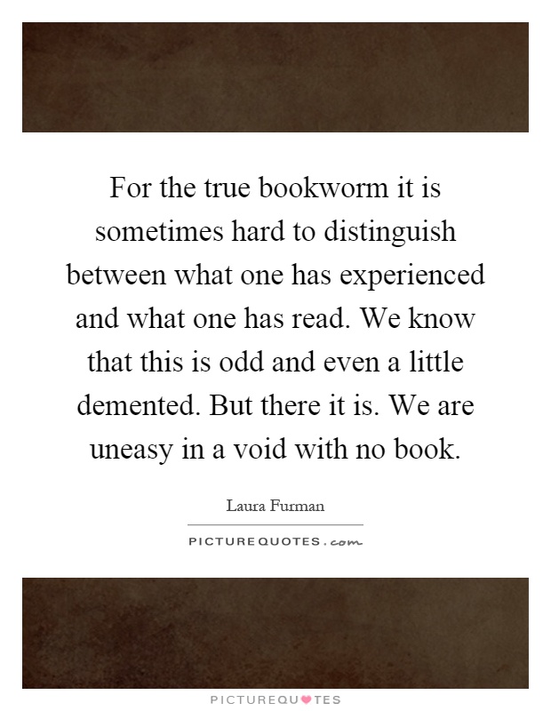 For the true bookworm it is sometimes hard to distinguish between what one has experienced and what one has read. We know that this is odd and even a little demented. But there it is. We are uneasy in a void with no book Picture Quote #1