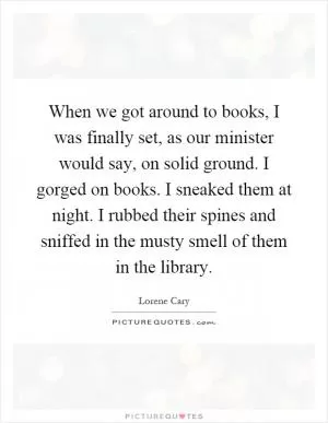 When we got around to books, I was finally set, as our minister would say, on solid ground. I gorged on books. I sneaked them at night. I rubbed their spines and sniffed in the musty smell of them in the library Picture Quote #1
