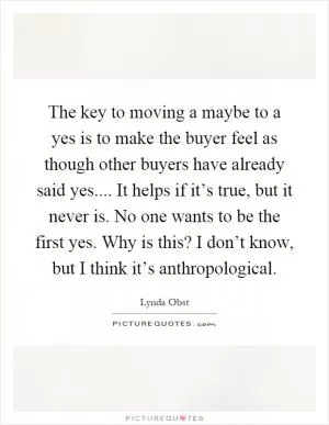 The key to moving a maybe to a yes is to make the buyer feel as though other buyers have already said yes.... It helps if it’s true, but it never is. No one wants to be the first yes. Why is this? I don’t know, but I think it’s anthropological Picture Quote #1