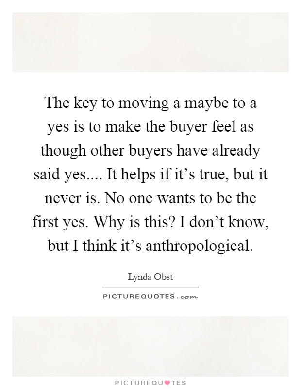 The key to moving a maybe to a yes is to make the buyer feel as though other buyers have already said yes.... It helps if it's true, but it never is. No one wants to be the first yes. Why is this? I don't know, but I think it's anthropological Picture Quote #1